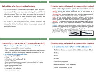 Role ofDatafor EmergingTechnology
• The preceding trend and its potential have triggered new debate about data-
intensive scientific discovery as an emerging technology, the so-called “fourth
industrial revolution,” There is no doubt, nevertheless, that the potential of
data science and analytics to enable data-driven theory, economy, and
professional development is increasingly being recognized.
• This involves not only core disciplines such as computing, informatics, and
statistics, but also the broad-based fields of business, social science, and
health/medical science.
17
EnablingDevices& Network(ProgrammableDevices)
• In the world of digital electronic systems, there are four basic kinds of
devices: memory, microprocessors, logic, and networks.
• Memory devices store random information such as the contents of a
spreadsheet or database.
• Microprocessors execute software instructions to perform a wide variety of
tasks such as running a word processing program or video game.
• Logic devices provide specific functions, including device-to-device
interfacing, data communication, signal processing, data display, timing and
control operations, and almost every other function a system must perform.
• Network is a collection of computers, servers, mainframes, network devices,
peripherals, or other devices connected to one another to allow the sharing of
data.
• Example of a network is the Internet, which connects millions of people all
over the world Programmable devices usually refer to chips that incorporate
field programmable logic devices (FPLDs), complex programmable logic
devices (CPLD) and programmable logic devices (PLD).
• There are also devices that are the analog equivalent of these called field
programmable analog arrays.
18
EnablingDevices& Network(ProgrammableDevices)
• Why is a computer referred to as a programmable device?
• Because a computer follows a set of instructions.
• Many electronic devices are computers that perform only one operation,
but they are still following instructions that reside permanently in the unit.
• List of some Programmable devices
• Achronix Speedster SPD60
• Actel’s
• Altera Stratix IV GT and Arria II GX
• Atmel’s AT91CAP7L
• Cypress Semiconductor’s programmable system-on-chip (PSoC) family
• Lattice Semiconductor’s ECP3
• Lime Microsystems’LMS6002
• Silicon Blue Technologies
• Xilinx Virtex 6 and Spartan 6
• Xmos Semiconductor L series
19
EnablingDevices& Network(ProgrammableDevices)
• Service Enabling Devices (Network Related Equipment)
• Traditional channel service unit (CSU) and data service unit (DSU)
• Modems
• Routers
• Switches
• Conferencing equipment
• Network appliances (NIDs and SIDs)
• Hosting equipment and servers
20
 