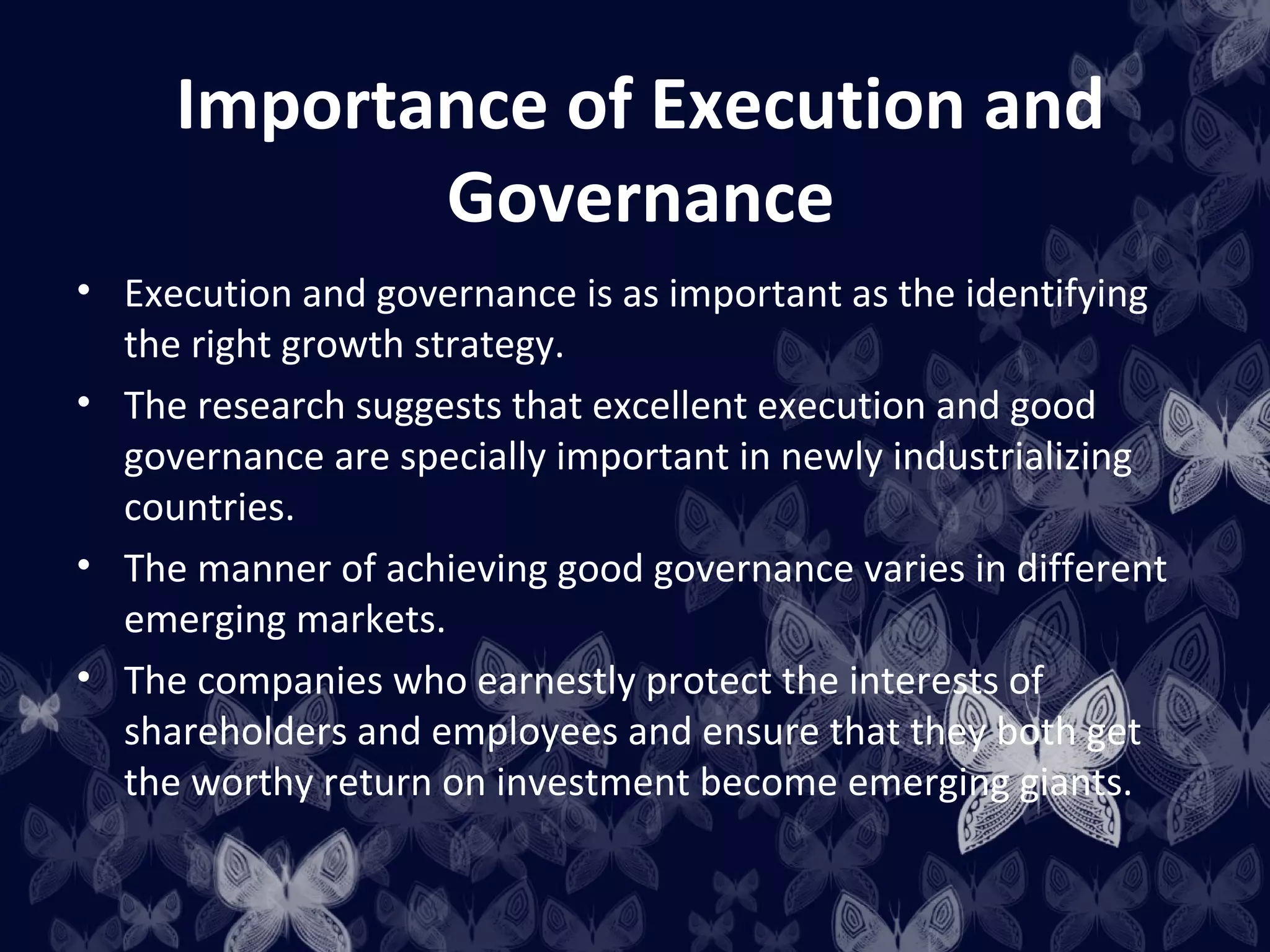 Importance of Execution and
            Governance
• Execution and governance is as important as the identifying
  the right growth strategy.
• The research suggests that excellent execution and good
  governance are specially important in newly industrializing
  countries.
• The manner of achieving good governance varies in different
  emerging markets.
• The companies who earnestly protect the interests of
  shareholders and employees and ensure that they both get
  the worthy return on investment become emerging giants.
 