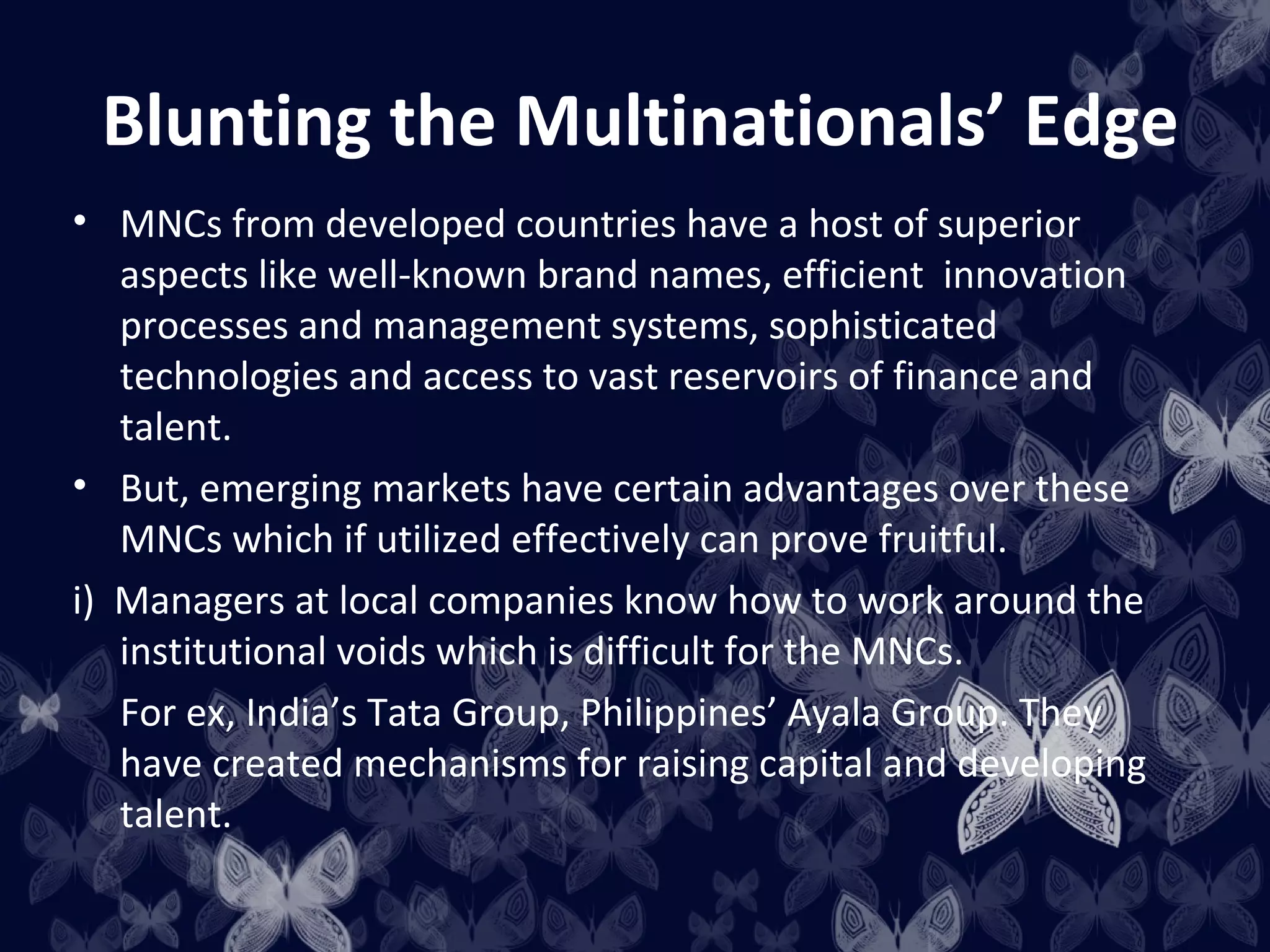 Blunting the Multinationals’ Edge
• MNCs from developed countries have a host of superior
   aspects like well-known brand names, efficient innovation
   processes and management systems, sophisticated
   technologies and access to vast reservoirs of finance and
   talent.
• But, emerging markets have certain advantages over these
   MNCs which if utilized effectively can prove fruitful.
i) Managers at local companies know how to work around the
   institutional voids which is difficult for the MNCs.
   For ex, India’s Tata Group, Philippines’ Ayala Group. They
   have created mechanisms for raising capital and developing
   talent.
 