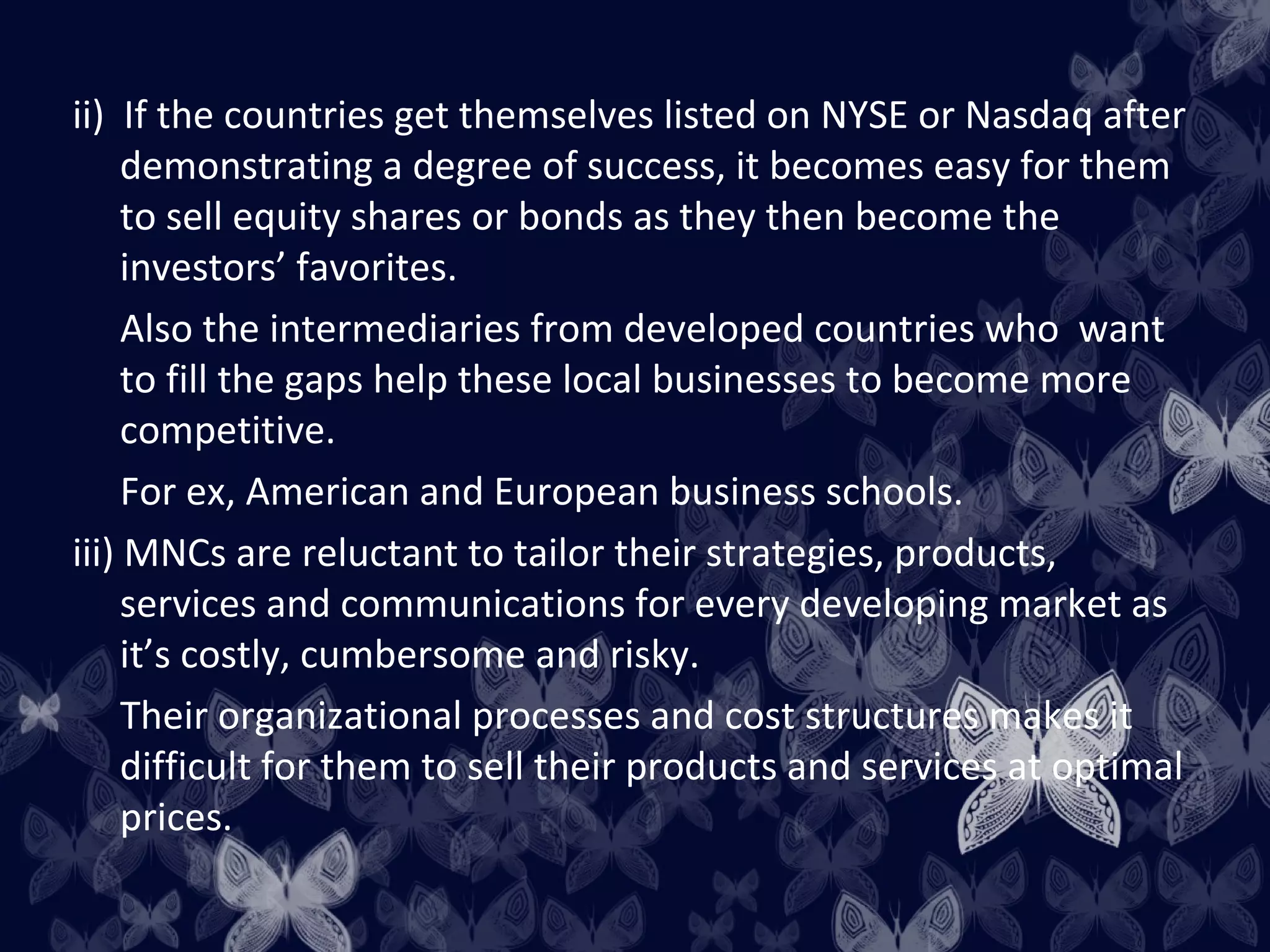 ii) If the countries get themselves listed on NYSE or Nasdaq after
     demonstrating a degree of success, it becomes easy for them
     to sell equity shares or bonds as they then become the
     investors’ favorites.
     Also the intermediaries from developed countries who want
     to fill the gaps help these local businesses to become more
     competitive.
     For ex, American and European business schools.
iii) MNCs are reluctant to tailor their strategies, products,
     services and communications for every developing market as
     it’s costly, cumbersome and risky.
     Their organizational processes and cost structures makes it
     difficult for them to sell their products and services at optimal
     prices.
 