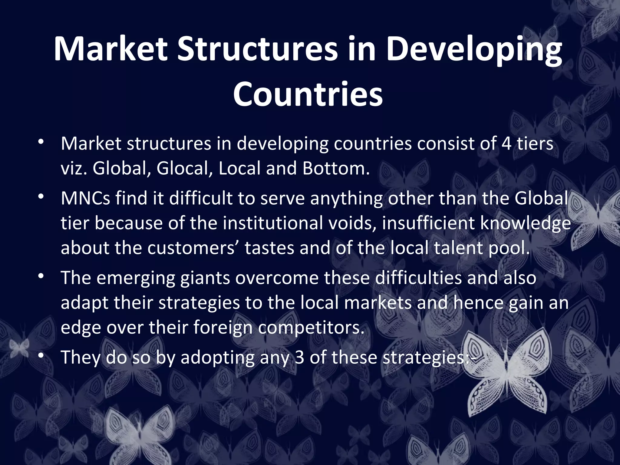 Market Structures in Developing
            Countries
• Market structures in developing countries consist of 4 tiers
  viz. Global, Glocal, Local and Bottom.
• MNCs find it difficult to serve anything other than the Global
  tier because of the institutional voids, insufficient knowledge
  about the customers’ tastes and of the local talent pool.
• The emerging giants overcome these difficulties and also
  adapt their strategies to the local markets and hence gain an
  edge over their foreign competitors.
• They do so by adopting any 3 of these strategies:-
 