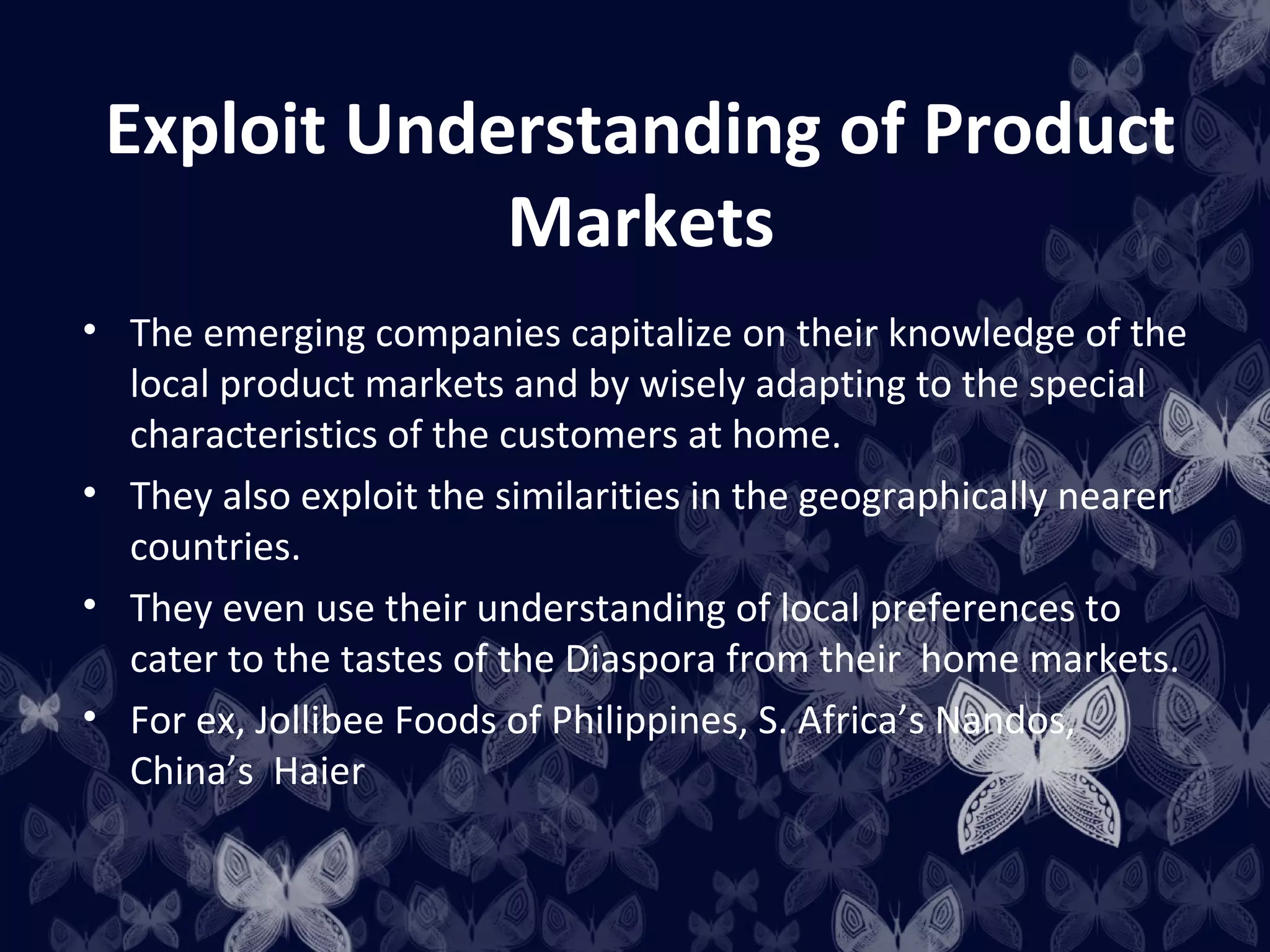 Exploit Understanding of Product
             Markets
• The emerging companies capitalize on their knowledge of the
  local product markets and by wisely adapting to the special
  characteristics of the customers at home.
• They also exploit the similarities in the geographically nearer
  countries.
• They even use their understanding of local preferences to
  cater to the tastes of the Diaspora from their home markets.
• For ex, Jollibee Foods of Philippines, S. Africa’s Nandos,
  China’s Haier
 