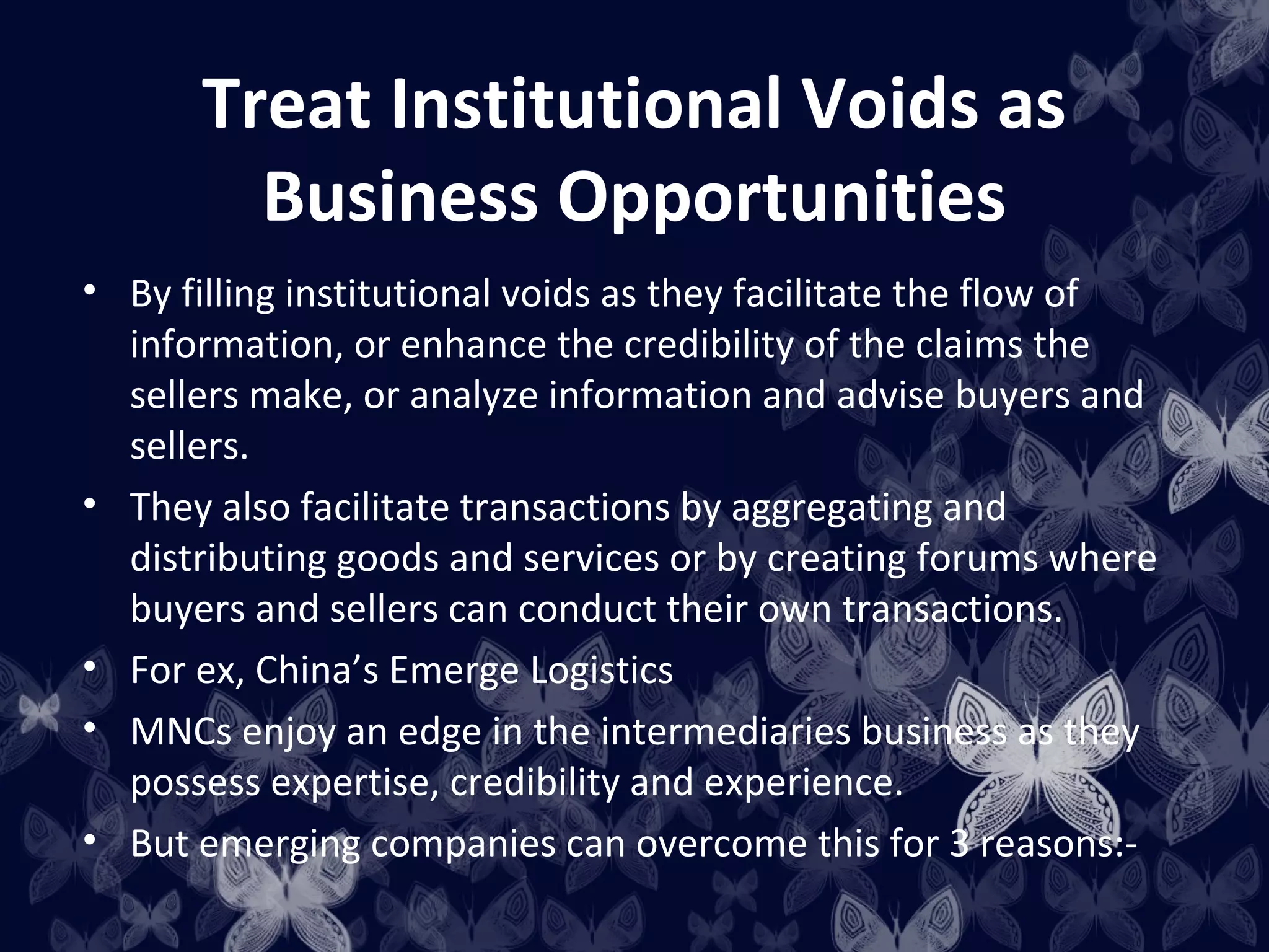 Treat Institutional Voids as
         Business Opportunities
• By filling institutional voids as they facilitate the flow of
  information, or enhance the credibility of the claims the
  sellers make, or analyze information and advise buyers and
  sellers.
• They also facilitate transactions by aggregating and
  distributing goods and services or by creating forums where
  buyers and sellers can conduct their own transactions.
• For ex, China’s Emerge Logistics
• MNCs enjoy an edge in the intermediaries business as they
  possess expertise, credibility and experience.
• But emerging companies can overcome this for 3 reasons:-
 