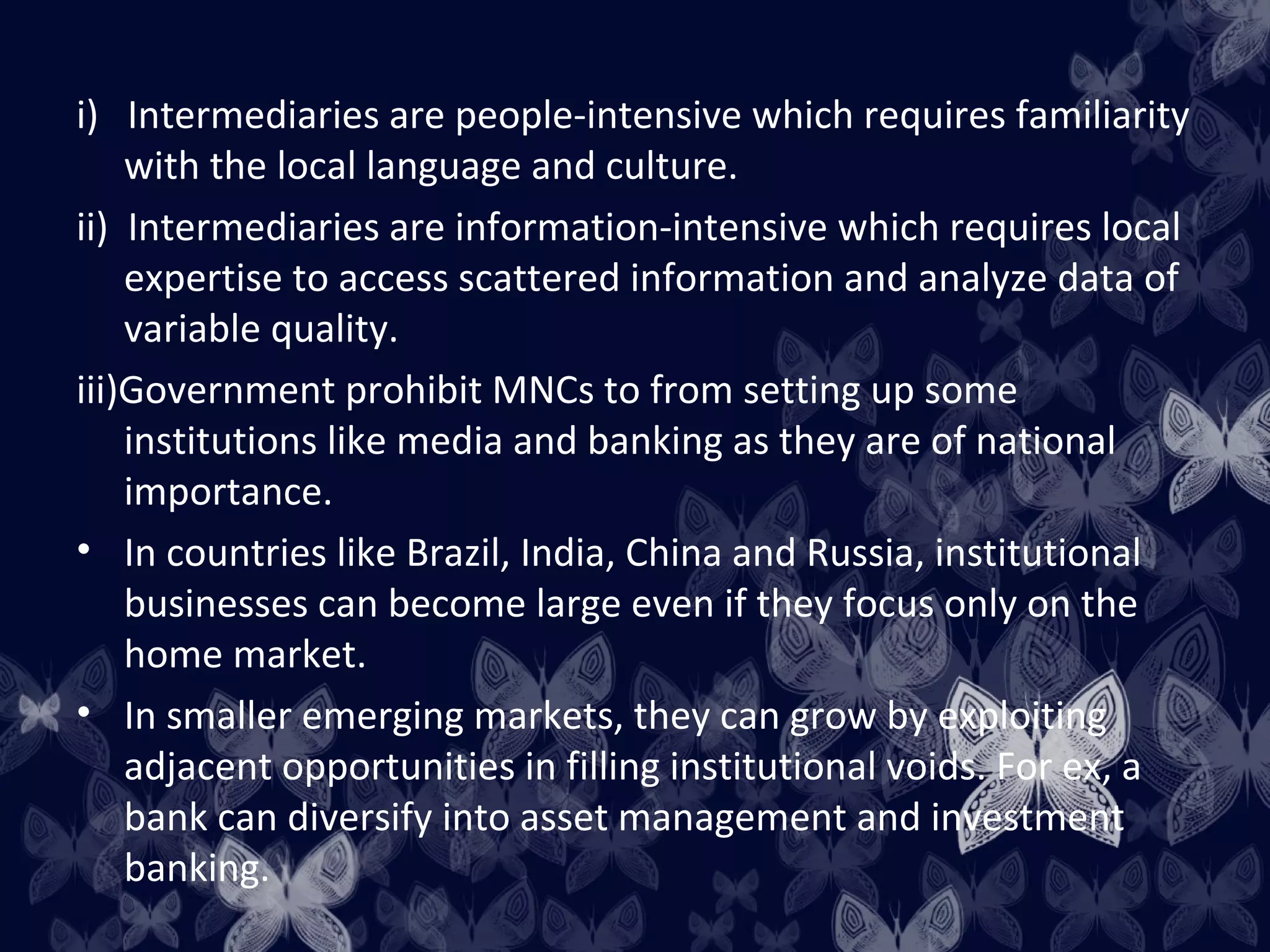 i) Intermediaries are people-intensive which requires familiarity
    with the local language and culture.
ii) Intermediaries are information-intensive which requires local
    expertise to access scattered information and analyze data of
    variable quality.
iii)Government prohibit MNCs to from setting up some
    institutions like media and banking as they are of national
    importance.
• In countries like Brazil, India, China and Russia, institutional
    businesses can become large even if they focus only on the
    home market.
• In smaller emerging markets, they can grow by exploiting
    adjacent opportunities in filling institutional voids. For ex, a
    bank can diversify into asset management and investment
    banking.
 