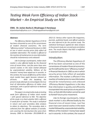 Emerging Global Strategies for Indian Industry (ISBN: 978-81-910118-7-6) | 357
Tes�ng Weak Form Eﬃciency of Indian Stock
Market – An Empirical Study on NSE
CMA. Dr. Jeelan Basha.V, Bhadrappa S Haralayya
drjeelanbasha@yahoo.co.in | bhadrappabhavimani@gmail.com
Abstract:
The Eﬃciency Market Hypothesis (E M H)
has been consented as one of the cornerstones
of modern ﬁnancial economics. The term
“eﬃciencymarket”inﬁnancialliteraturein1965
as one in which security prices fully reﬂect all
available informa�on .The market is eﬃcient if
thereac�on of marketpricesto newinforma�on
should be instantaneous and unbiased.
Like its foreign counterparts, Indian stock
market is also aﬀected badly by the ﬁnancial
crisis of recent �mes. Last ﬁve years have seen
several crashes in the stock market followed
by unprecedented vola�lity. Millions of the
investors’ money have wiped out in seconds. In
this context, the issues of eﬃciency of the Indian
stock market have again become relevant at
all levels. With this backdrop, the
present study a�empts to reinves�gate the true
level of informa�on eﬃciency of Indian stock
exchanges, with a special reference to Na�onal
Stock Exchange.
Thepaperistoempiricallystudyontes�ng
weak form eﬃciency of Indian stock market
– with special reference to NSE. The objec�ve
of the study is to check whether NSE is eﬃcient
in weak form of market. The study is analy�cal
in nature and used secondary data analysis
to a�ain its objec�ves. The secondary data is
collected from the oﬃcial website if nseindia.
com covering the last fourteen ﬁve years from
January 2000 to December 20132008-09 to
2012-13. Various other reports like magazines,
journals, published books and oﬃcial websites
are also referred to for the present study. The
sta�s�cal techniques applied for data analysis
in the present study are run and auto correla�on
tests. The results depicts that NSE is ineﬃcient
in weak form of market.
Introduc�on:
The Efficiency Market Hypothesis (E
M H) has been consented as one of the
cornerstonesofmodernﬁnancialeconomics.
we ﬁrst deﬁned the term “eﬃciency market”
in ﬁnancial literature in 1965 as one in which
security prices fully reflect all available
information .The market is efficient if the
reac�onofmarketpricestonewinforma�on
should be instantaneous and unbiased
.Efficiency Market Hypothesis is the idea
that information is quickly and efficiently
incorporated into asset prices at any point in
�me, so that old informa�on cannot be used
to foretell future price movement.
Like its foreign counterparts, Indian
stock market is also aﬀected badly by the
financial crisis of recent times. Last five
years have seen several crashes in the stock
marketfollowedbyunprecedentedvola�lity.
Millions of the investors’ money have wiped
out in seconds. In this context, the issues of
 