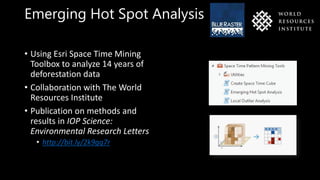 Emerging Hot Spot Analysis
• Using Esri Space Time Mining
Toolbox to analyze 14 years of
deforestation data
• Collaboration with The World
Resources Institute
• Publication on methods and
results in IOP Science:
Environmental Research Letters
• http://bit.ly/2k9gq7r
 