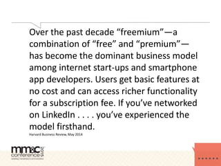 Over the past decade “freemium”—a
combination of “free” and “premium”—
has become the dominant business model
among internet start-ups and smartphone
app developers. Users get basic features at
no cost and can access richer functionality
for a subscription fee. If you’ve networked
on LinkedIn . . . . you’ve experienced the
model firsthand.
Harvard Business Review, May 2014
 