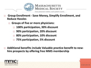  Group Enrollment - Save Money, Simplify Enrollment, and
Reduce Hassles
 Groups of five or more physicians:
 100% participation, 30% discount
 90% participation, 20% discount
 80% participation, 10% discount
 75% participation, 5% discount
 Additional benefits include Valuable practice benefit to new-
hire prospects by offering free MMS membership
 