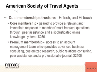 American Society of Travel Agents
• Dual membership structure: Hi tech, and Hi touch
• Core membership - geared to provide a relevant and
immediate response to members' most frequent questions
through peer assistance and a sophisticated online
knowledge system . $250
• Premium membership - access to an account
management team which provides advanced business
consulting, customized research, public relations consulting,
peer assistance, and a professional e-journal. $2500
 
