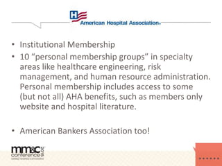• Institutional Membership
• 10 “personal membership groups” in specialty
areas like healthcare engineering, risk
management, and human resource administration.
Personal membership includes access to some
(but not all) AHA benefits, such as members only
website and hospital literature.
• American Bankers Association too!
 