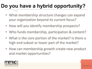 Do you have a hybrid opportunity?
• What membership structure changes can expand
your organization beyond its current focus?
• How will you identify membership prospects?
• Who funds membership, participation & content?
• What is the core portion of the market? Is there a
high end subset or lower part of the market?
• How can membership growth create new product
and market opportunities?
 