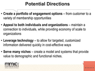 Potential Directions
• Create a portfolio of engagement options – from customer to a
variety of membership opportunities
• Appeal to both individuals and organizations – maintain a
connection to individuals, while providing economy of scale to
organizations
• Leverage technology – to allow for targeted, customized
information delivered quickly in cost-effective ways
• Serve many niches – create a model and systems that provide
value to demographic and functional niches.
 
