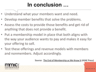 In conclusion …
• Understand what your members want and need.
• Develop member benefits that solve the problems.
• Assess the costs to provide those benefits and get rid of
anything that does not provide a benefit.
• Put a membership model in place that both aligns with
the way your audience wants to pay and makes it easy for
your offering to sell.
• Test these offerings and revenue models with members
and nonmembers. Adjust accordingly.
Source: The End of Membership as We Know It (ASAE Press)
 