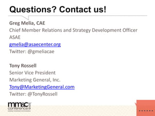 Questions? Contact us!
Greg Melia, CAE
Chief Member Relations and Strategy Development Officer
ASAE
gmelia@asaecenter.org
Twitter: @gmeliacae
Tony Rossell
Senior Vice President
Marketing General, Inc.
Tony@MarketingGeneral.com
Twitter: @TonyRossell
 