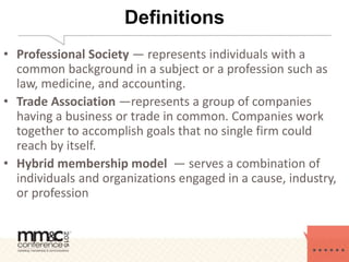 Definitions
• Professional Society — represents individuals with a
common background in a subject or a profession such as
law, medicine, and accounting.
• Trade Association —represents a group of companies
having a business or trade in common. Companies work
together to accomplish goals that no single firm could
reach by itself.
• Hybrid membership model — serves a combination of
individuals and organizations engaged in a cause, industry,
or profession
 