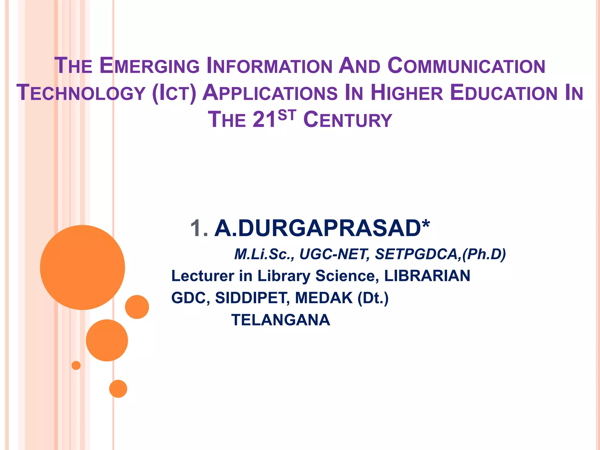 THE EMERGING INFORMATION AND COMMUNICATION
TECHNOLOGY (ICT) APPLICATIONS IN HIGHER EDUCATION IN
THE 21ST CENTURY
1. A.DURGAPRASAD*
M.Li.Sc., UGC-NET, SETPGDCA,(Ph.D)
Lecturer in Library Science, LIBRARIAN
GDC, SIDDIPET, MEDAK (Dt.)
TELANGANA
 