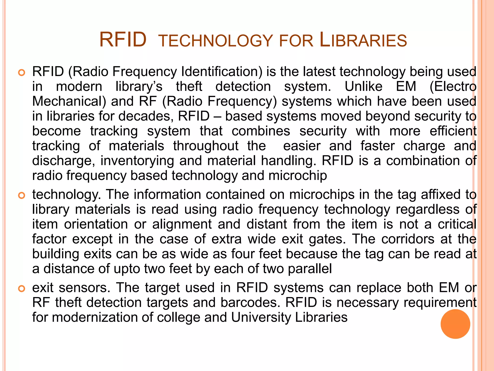 RFID TECHNOLOGY FOR LIBRARIES
 RFID (Radio Frequency Identification) is the latest technology being used
in modern library’s theft detection system. Unlike EM (Electro
Mechanical) and RF (Radio Frequency) systems which have been used
in libraries for decades, RFID – based systems moved beyond security to
become tracking system that combines security with more efficient
tracking of materials throughout the easier and faster charge and
discharge, inventorying and material handling. RFID is a combination of
radio frequency based technology and microchip
 technology. The information contained on microchips in the tag affixed to
library materials is read using radio frequency technology regardless of
item orientation or alignment and distant from the item is not a critical
factor except in the case of extra wide exit gates. The corridors at the
building exits can be as wide as four feet because the tag can be read at
a distance of upto two feet by each of two parallel
 exit sensors. The target used in RFID systems can replace both EM or
RF theft detection targets and barcodes. RFID is necessary requirement
for modernization of college and University Libraries
 
