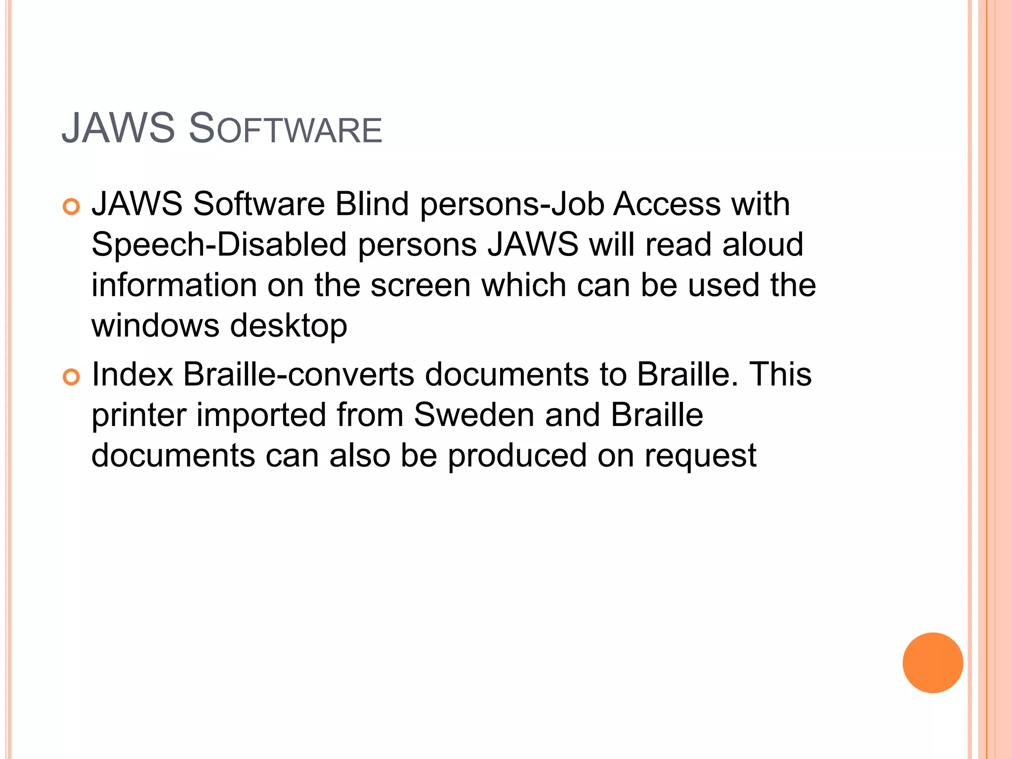 JAWS SOFTWARE
 JAWS Software Blind persons-Job Access with
Speech-Disabled persons JAWS will read aloud
information on the screen which can be used the
windows desktop
 Index Braille-converts documents to Braille. This
printer imported from Sweden and Braille
documents can also be produced on request
 