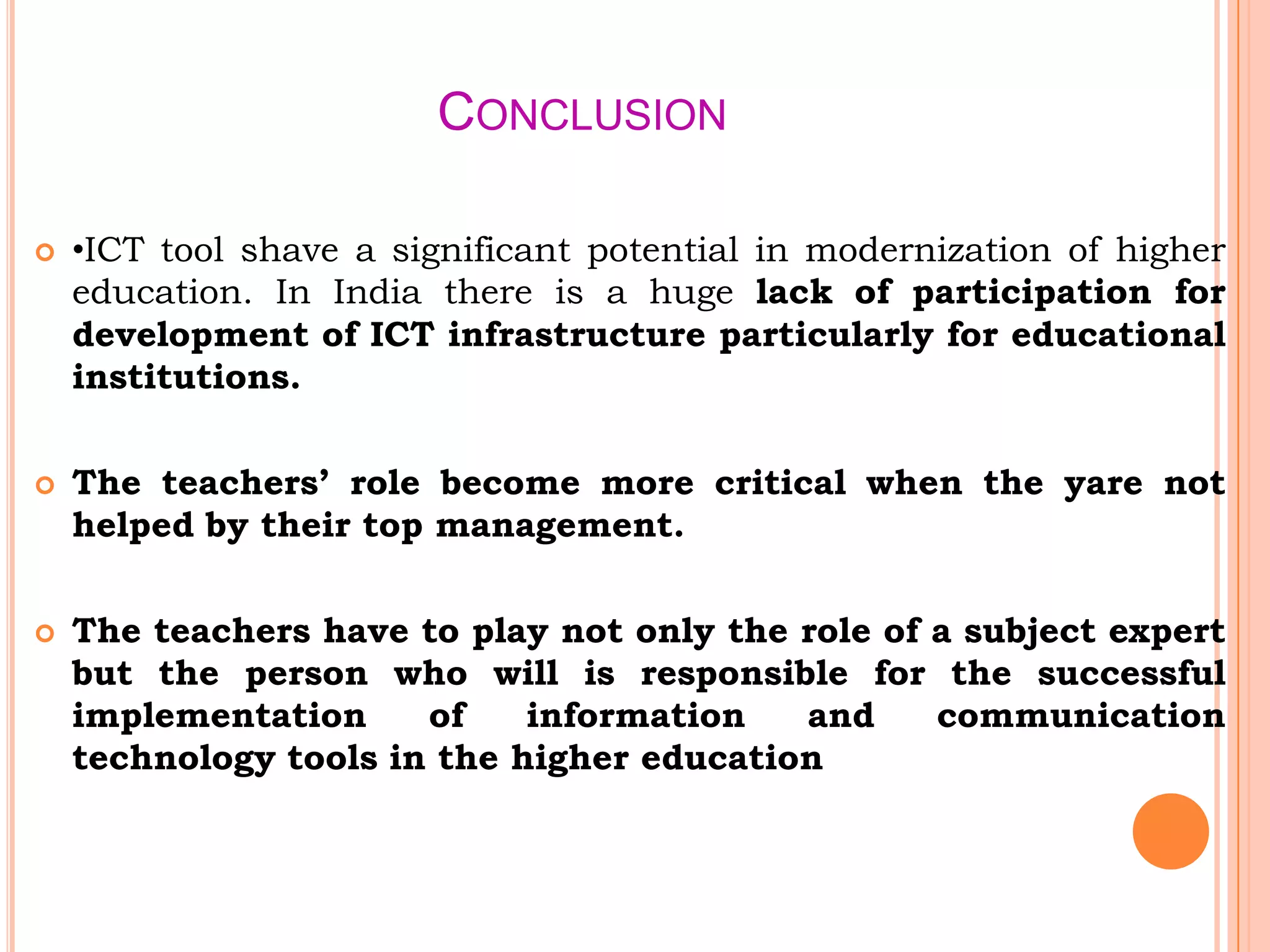 CONCLUSION
 •ICT tool shave a significant potential in modernization of higher
education. In India there is a huge lack of participation for
development of ICT infrastructure particularly for educational
institutions.
 The teachers’ role become more critical when the yare not
helped by their top management.
 The teachers have to play not only the role of a subject expert
but the person who will is responsible for the successful
implementation of information and communication
technology tools in the higher education
 