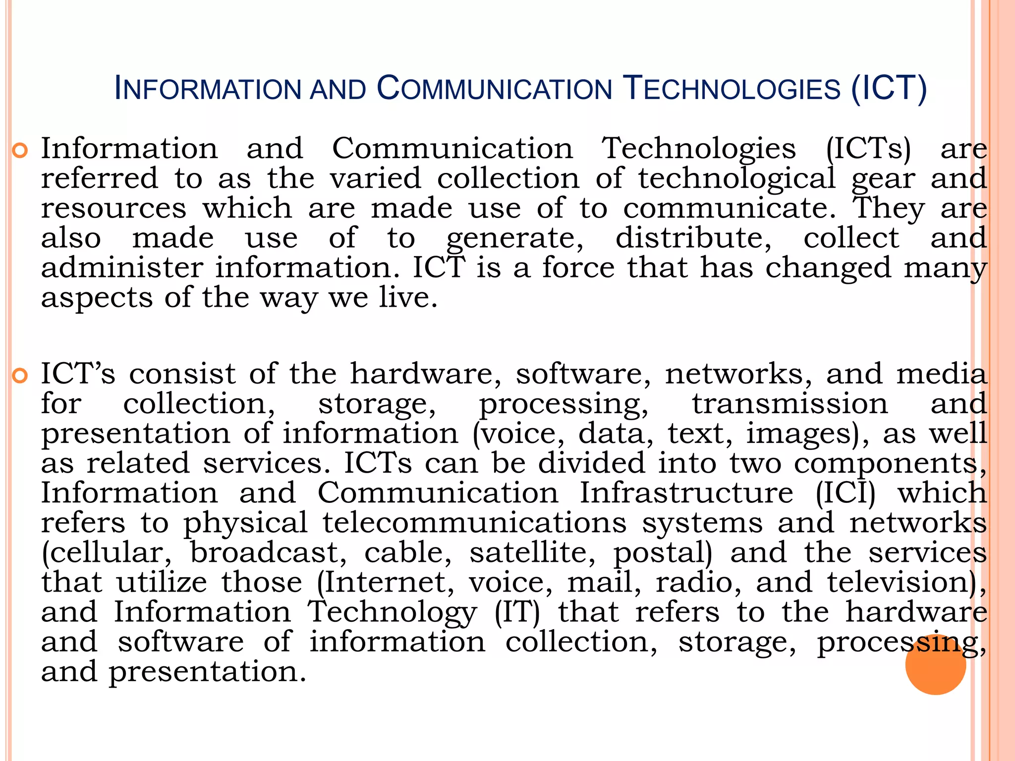 INFORMATION AND COMMUNICATION TECHNOLOGIES (ICT)
 Information and Communication Technologies (ICTs) are
referred to as the varied collection of technological gear and
resources which are made use of to communicate. They are
also made use of to generate, distribute, collect and
administer information. ICT is a force that has changed many
aspects of the way we live.
 ICT’s consist of the hardware, software, networks, and media
for collection, storage, processing, transmission and
presentation of information (voice, data, text, images), as well
as related services. ICTs can be divided into two components,
Information and Communication Infrastructure (ICI) which
refers to physical telecommunications systems and networks
(cellular, broadcast, cable, satellite, postal) and the services
that utilize those (Internet, voice, mail, radio, and television),
and Information Technology (IT) that refers to the hardware
and software of information collection, storage, processing,
and presentation.
 