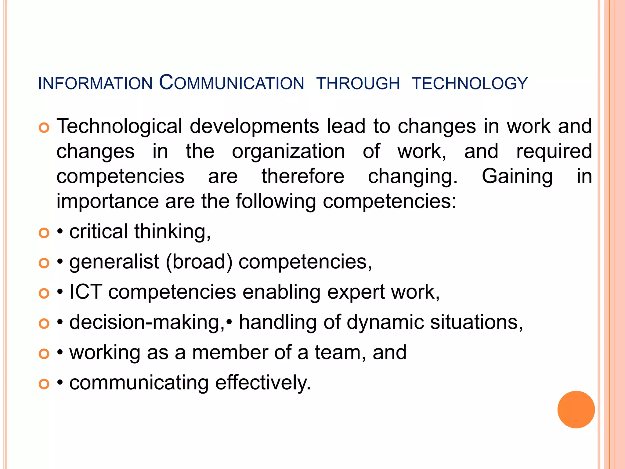 INFORMATION COMMUNICATION THROUGH TECHNOLOGY
 Technological developments lead to changes in work and
changes in the organization of work, and required
competencies are therefore changing. Gaining in
importance are the following competencies:
 • critical thinking,
 • generalist (broad) competencies,
 • ICT competencies enabling expert work,
 • decision-making,• handling of dynamic situations,
 • working as a member of a team, and
 • communicating effectively.
 