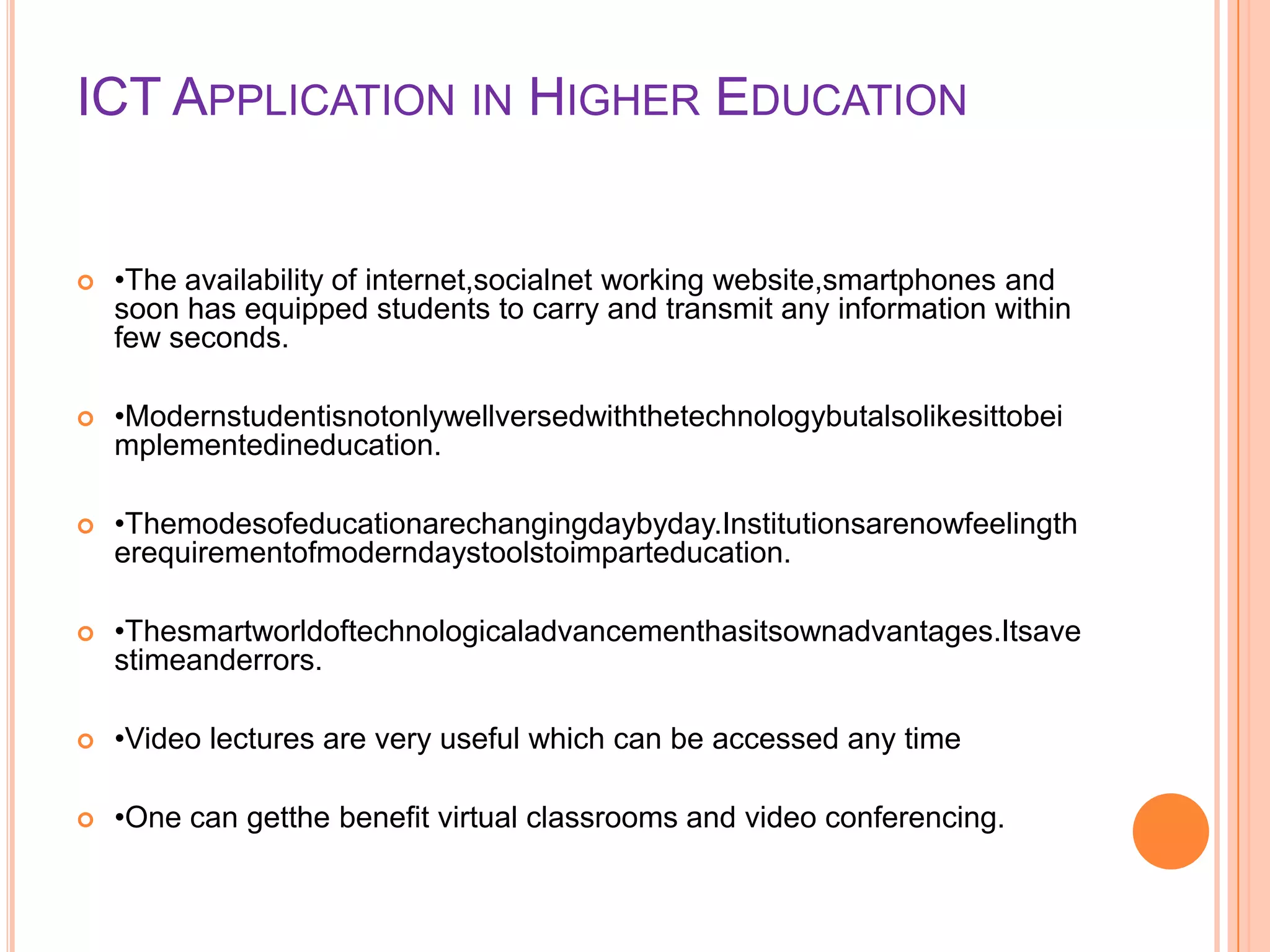ICT APPLICATION IN HIGHER EDUCATION
 •The availability of internet,socialnet working website,smartphones and
soon has equipped students to carry and transmit any information within
few seconds.
 •Modernstudentisnotonlywellversedwiththetechnologybutalsolikesittobei
mplementedineducation.
 •Themodesofeducationarechangingdaybyday.Institutionsarenowfeelingth
erequirementofmoderndaystoolstoimparteducation.
 •Thesmartworldoftechnologicaladvancementhasitsownadvantages.Itsave
stimeanderrors.
 •Video lectures are very useful which can be accessed any time
 •One can getthe benefit virtual classrooms and video conferencing.
 