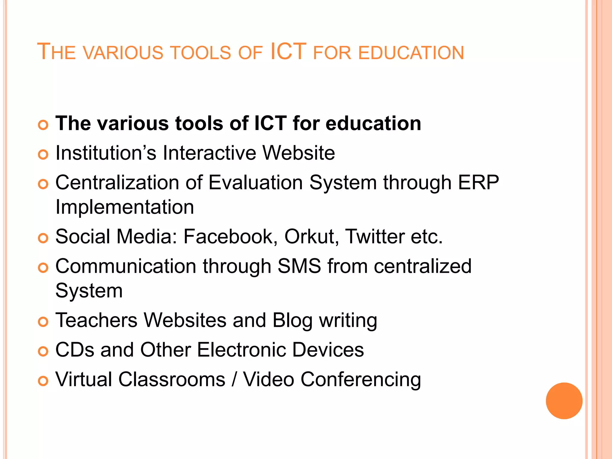 THE VARIOUS TOOLS OF ICT FOR EDUCATION
 The various tools of ICT for education
 Institution’s Interactive Website
 Centralization of Evaluation System through ERP
Implementation
 Social Media: Facebook, Orkut, Twitter etc.
 Communication through SMS from centralized
System
 Teachers Websites and Blog writing
 CDs and Other Electronic Devices
 Virtual Classrooms / Video Conferencing
 
