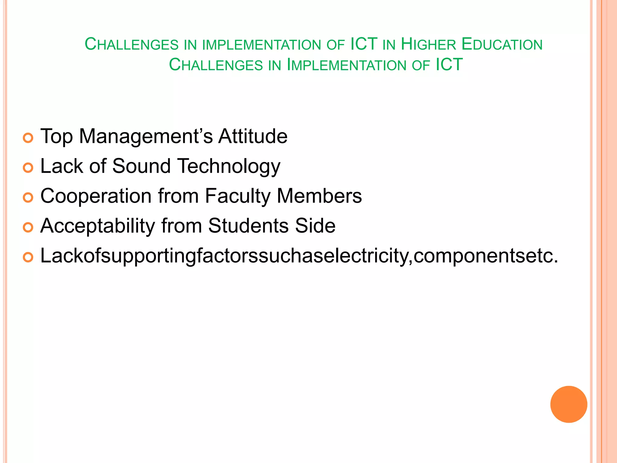 CHALLENGES IN IMPLEMENTATION OF ICT IN HIGHER EDUCATION
CHALLENGES IN IMPLEMENTATION OF ICT
 Top Management’s Attitude
 Lack of Sound Technology
 Cooperation from Faculty Members
 Acceptability from Students Side
 Lackofsupportingfactorssuchaselectricity,componentsetc.
 
