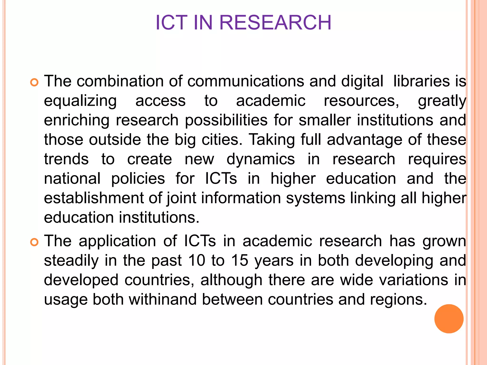 ICT IN RESEARCH
 The combination of communications and digital libraries is
equalizing access to academic resources, greatly
enriching research possibilities for smaller institutions and
those outside the big cities. Taking full advantage of these
trends to create new dynamics in research requires
national policies for ICTs in higher education and the
establishment of joint information systems linking all higher
education institutions.
 The application of ICTs in academic research has grown
steadily in the past 10 to 15 years in both developing and
developed countries, although there are wide variations in
usage both withinand between countries and regions.
 