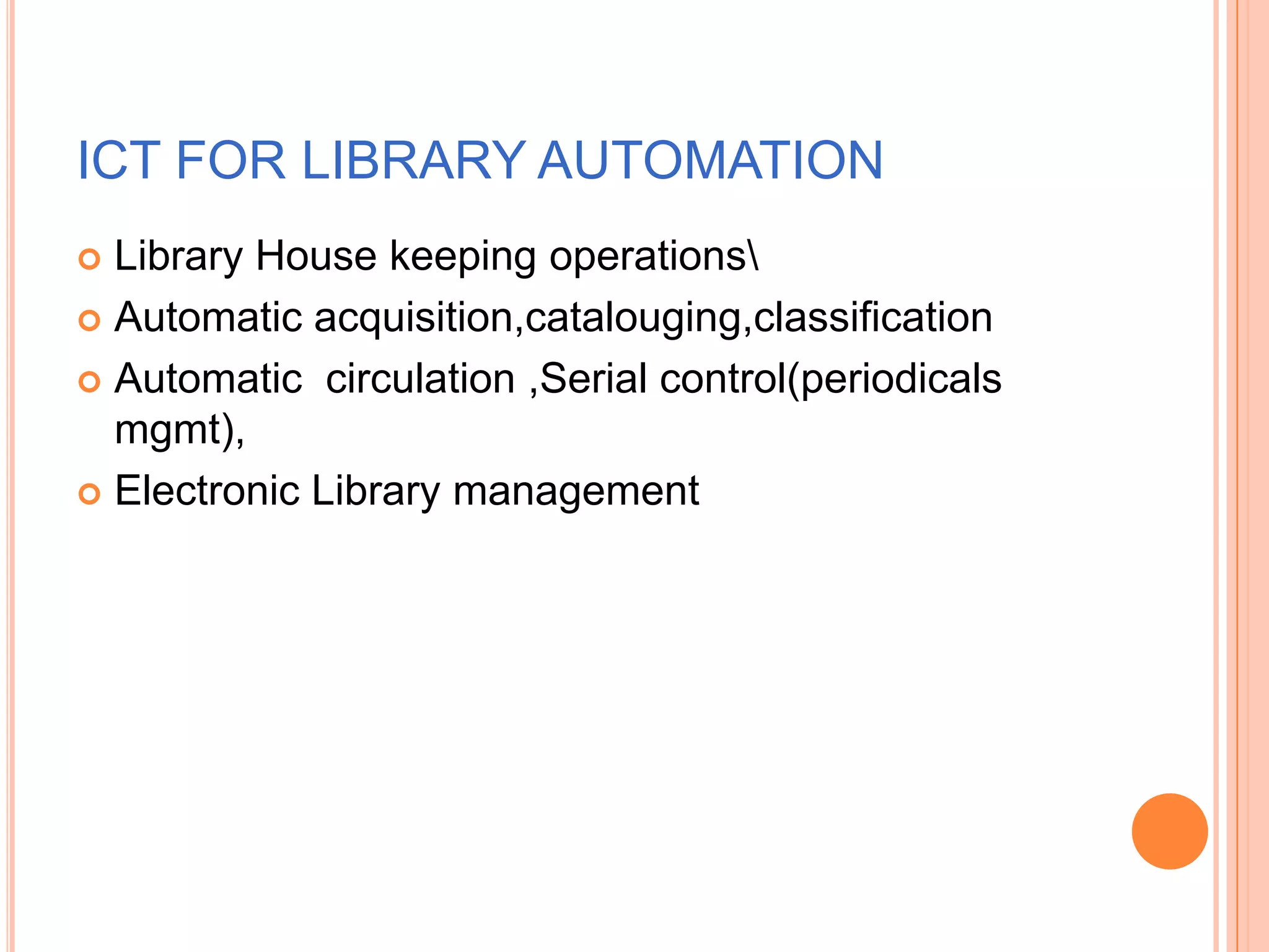 ICT FOR LIBRARY AUTOMATION
 Library House keeping operations
 Automatic acquisition,catalouging,classification
 Automatic circulation ,Serial control(periodicals
mgmt),
 Electronic Library management
 