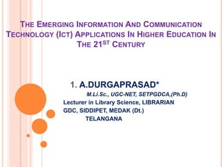THE EMERGING INFORMATION AND COMMUNICATION
TECHNOLOGY (ICT) APPLICATIONS IN HIGHER EDUCATION IN
THE 21ST CENTURY
1. A.DURGAPRASAD*
M.Li.Sc., UGC-NET, SETPGDCA,(Ph.D)
Lecturer in Library Science, LIBRARIAN
GDC, SIDDIPET, MEDAK (Dt.)
TELANGANA
 