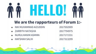 HELLO!
We are the rapporteurs of Forum 1:-
◉ NIK MUHAMMAD AIZUDDIN 2017592909
◉ ZARRITH NATASHA 2017794975
◉ NURULHANIM ASMIRA 2017171531
◉ HAFSHAH SALIH 2017313299
1
 