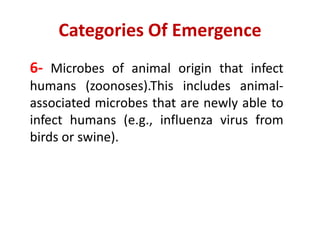 Categories Of Emergence
6- Microbes of animal origin that infect
humans (zoonoses).This includes animal-
associated microbes that are newly able to
infect humans (e.g., influenza virus from
birds or swine).