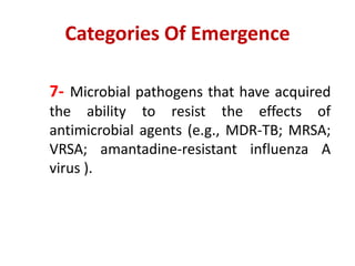 Categories Of Emergence
7- Microbial pathogens that have acquired
the ability to resist the effects of
antimicrobial agents (e.g., MDR-TB; MRSA;
VRSA; amantadine-resistant influenza A
virus ).