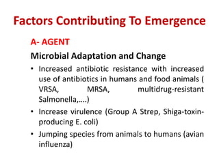 Factors Contributing To Emergence
A- AGENT
Microbial Adaptation and Change
• Increased antibiotic resistance with increased
use of antibiotics in humans and food animals (
VRSA, MRSA, multidrug-resistant
Salmonella,….)
• Increase virulence (Group A Strep, Shiga-toxin-
producing E. coli)
• Jumping species from animals to humans (avian
influenza)