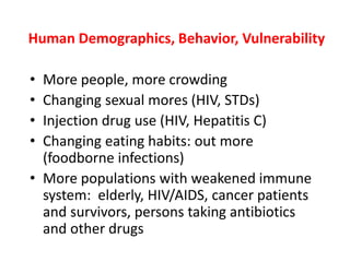 Human Demographics, Behavior, Vulnerability
• More people, more crowding
• Changing sexual mores (HIV, STDs)
• Injection drug use (HIV, Hepatitis C)
• Changing eating habits: out more
(foodborne infections)
• More populations with weakened immune
system: elderly, HIV/AIDS, cancer patients
and survivors, persons taking antibiotics
and other drugs