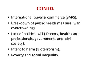 CONTD.
• International travel & commerce (SARS).
• Breakdown of public health measure (war,
overcrowding).
• Lack of political will ( Donors, health care
professionals, governments and civil
society).
• Intent to harm (Bioterrorism).
• Poverty and social inequality.