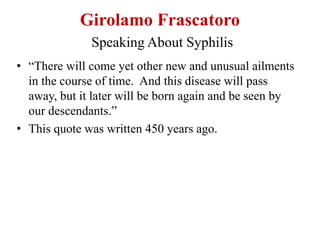 Girolamo Frascatoro
Speaking About Syphilis
• “There will come yet other new and unusual ailments
in the course of time. And this disease will pass
away, but it later will be born again and be seen by
our descendants.”
• This quote was written 450 years ago.