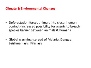 Climate & Environmental Changes
• Deforestation forces animals into closer human
contact- increased possibility for agents to breach
species barrier between animals & humans
• Global warming- spread of Malaria, Dengue,
Leishmaniasis, Filariasis