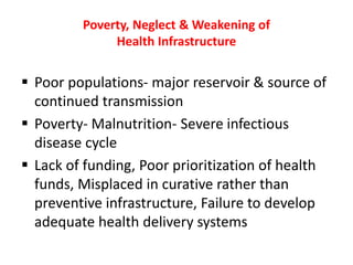Poverty, Neglect & Weakening of
Health Infrastructure
Poor populations- major reservoir & source of
continued transmission
Poverty- Malnutrition- Severe infectious
disease cycle
Lack of funding, Poor prioritization of health
funds, Misplaced in curative rather than
preventive infrastructure, Failure to develop
adequate health delivery systems