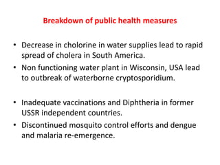 Breakdown of public health measures
• Decrease in cholorine in water supplies lead to rapid
spread of cholera in South America.
• Non functioning water plant in Wisconsin, USA lead
to outbreak of waterborne cryptosporidium.
• Inadequate vaccinations and Diphtheria in former
USSR independent countries.
• Discontinued mosquito control efforts and dengue
and malaria re-emergence.