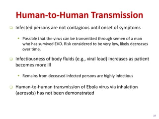 Human-to-Human Transmission
Infected persons are not contagious until onset of symptoms
Possible that the virus can be transmitted through semen of a man
who has survived EVD. Risk considered to be very low, likely decreases
over time.
Infectiousness of body fluids (e.g., viral load) increases as patient
becomes more ill
Remains from deceased infected persons are highly infectious
Human-to-human transmission of Ebola virus via inhalation
(aerosols) has not been demonstrated
38
