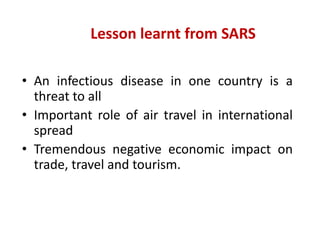 Lesson learnt from SARS
• An infectious disease in one country is a
threat to all
• Important role of air travel in international
spread
• Tremendous negative economic impact on
trade, travel and tourism.