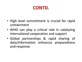 CONTD.
• High level commitment is crucial for rapid
containment
• WHO can play a critical role in catalyzing
international cooperation and support
• Global partnerships & rapid sharing of
data/information enhances preparedness
and response