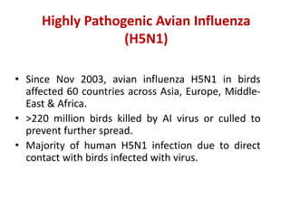 Highly Pathogenic Avian Influenza
(H5N1)
• Since Nov 2003, avian influenza H5N1 in birds
affected 60 countries across Asia, Europe, Middle-
East & Africa.
• >220 million birds killed by AI virus or culled to
prevent further spread.
• Majority of human H5N1 infection due to direct
contact with birds infected with virus.