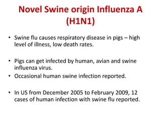 Novel Swine origin Influenza A
(H1N1)
• Swine flu causes respiratory disease in pigs – high
level of illness, low death rates.
• Pigs can get infected by human, avian and swine
influenza virus.
• Occasional human swine infection reported.
• In US from December 2005 to February 2009, 12
cases of human infection with swine flu reported.