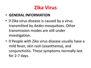 Zika Virus
• GENERAL INFORMATION
• Zika virus disease is caused by a virus
transmitted by Aedes mosquitoes. Other
transmission modes are still under
investigation.
• People with Zika virus disease usually have a
mild fever, skin rash (exanthema), and
conjunctivitis. These symptoms normally last
for 2-7 days.