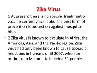 Zika Virus
• At present there is no specific treatment or
vaccine currently available. The best form of
prevention is protection against mosquito
bites.
• Zika virus is known to circulate in Africa, the
Americas, Asia, and the Pacific region. Zika
virus had only been known to cause sporadic
infections in humans until 2007, when an
outbreak in Micronesia infected 31 people.