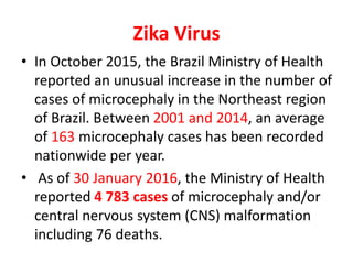 Zika Virus
• In October 2015, the Brazil Ministry of Health
reported an unusual increase in the number of
cases of microcephaly in the Northeast region
of Brazil. Between 2001 and 2014, an average
of 163 microcephaly cases has been recorded
nationwide per year.
• As of 30 January 2016, the Ministry of Health
reported 4 783 cases of microcephaly and/or
central nervous system (CNS) malformation
including 76 deaths.