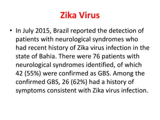 Zika Virus
• In July 2015, Brazil reported the detection of
patients with neurological syndromes who
had recent history of Zika virus infection in the
state of Bahia. There were 76 patients with
neurological syndromes identified, of which
42 (55%) were confirmed as GBS. Among the
confirmed GBS, 26 (62%) had a history of
symptoms consistent with Zika virus infection.